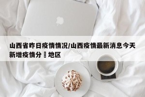 山西省昨日疫情情况/山西疫情最新消息今天新增疫情分佈地区