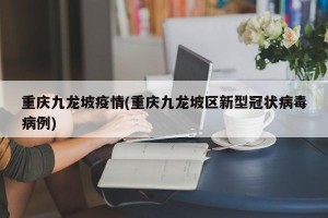 重庆九龙坡疫情(重庆九龙坡区新型冠状病毒病例)