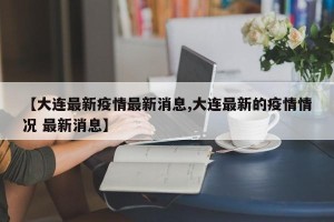 【大连最新疫情最新消息,大连最新的疫情情况 最新消息】