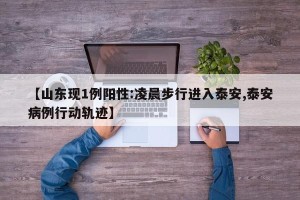 【山东现1例阳性:凌晨步行进入泰安,泰安病例行动轨迹】