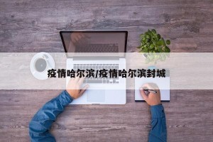疫情哈尔滨/疫情哈尔滨封城