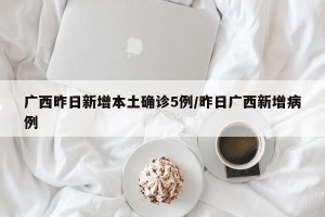 广西昨日新增本土确诊5例/昨日广西新增病例