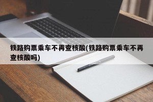 铁路购票乘车不再查核酸(铁路购票乘车不再查核酸吗)