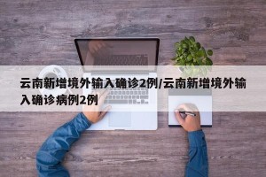 云南新增境外输入确诊2例/云南新增境外输入确诊病例2例