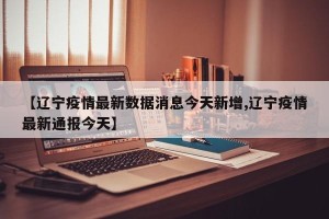 【辽宁疫情最新数据消息今天新增,辽宁疫情最新通报今天】
