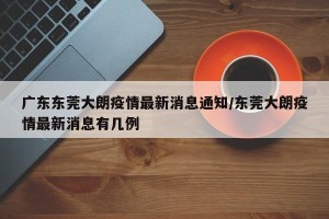 广东东莞大朗疫情最新消息通知/东莞大朗疫情最新消息有几例