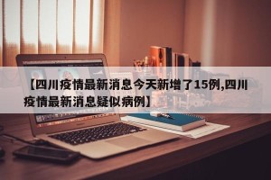 【四川疫情最新消息今天新增了15例,四川疫情最新消息疑似病例】