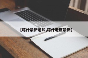 【喀什最新通知,喀什地区最新】