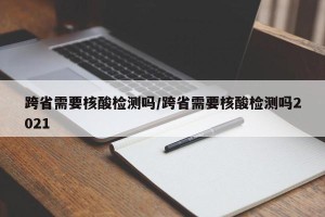 跨省需要核酸检测吗/跨省需要核酸检测吗2021