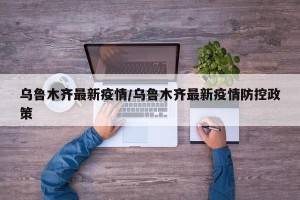 乌鲁木齐最新疫情/乌鲁木齐最新疫情防控政策