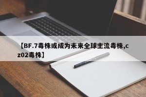 【BF.7毒株或成为未来全球主流毒株,cz02毒株】