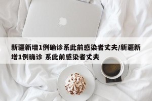 新疆新增1例确诊系此前感染者丈夫/新疆新增1例确诊 系此前感染者丈夫