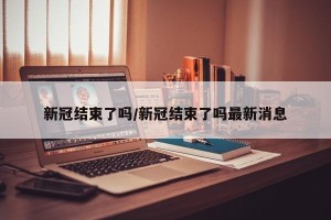 新冠结束了吗/新冠结束了吗最新消息