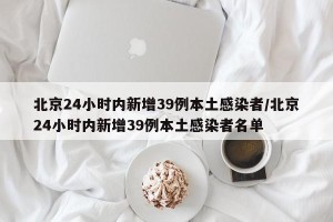 北京24小时内新增39例本土感染者/北京24小时内新增39例本土感染者名单