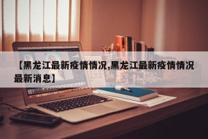 【黑龙江最新疫情情况,黑龙江最新疫情情况最新消息】