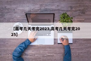 【高考几天考完2023,高考几天考完2025】