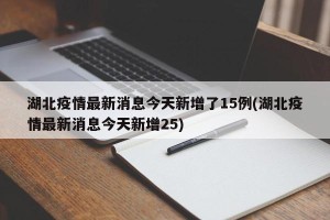 湖北疫情最新消息今天新增了15例(湖北疫情最新消息今天新增25)