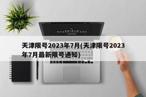 天津限号2023年7月(天津限号2023年7月最新限号通知)