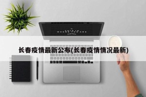 长春疫情最新公布(长春疫情情况最新)