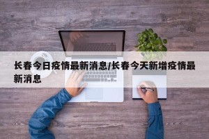 长春今日疫情最新消息/长春今天新增疫情最新消息