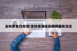 吉林聚集性疫情/吉林疫情疑似病例最新消息