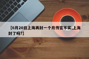 【6月20日上海再封一个月传言不实,上海封了吗?】