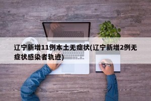 辽宁新增11例本土无症状(辽宁新增2例无症状感染者轨迹)