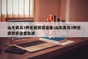 山东青岛3例无症状感染者/山东青岛3例无症状感染者轨迹
