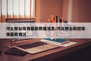 河北邢台疫情最新数据消息/河北邢台新冠疫情最新情况