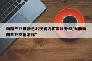 海南三亚疫情已出现省内扩散和外溢/当前海南三亚疫情怎样?