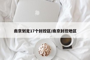 南京划定17个封控区/南京封控地区