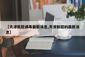 【天津新冠病毒最新消息,天津新冠的最新消息】