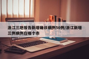 浙江三地报告新增确诊病例50例/浙江新增三例病例在哪个市