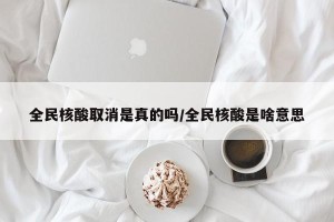 全民核酸取消是真的吗/全民核酸是啥意思