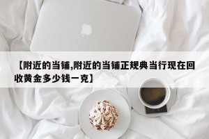 【附近的当铺,附近的当铺正规典当行现在回收黄金多少钱一克】