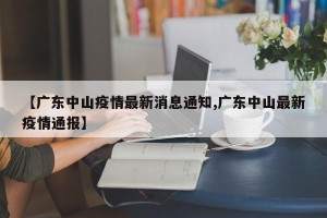 【广东中山疫情最新消息通知,广东中山最新疫情通报】