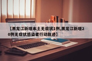 【黑龙江新增本土无症状1例,黑龙江新增20例无症状感染者行动轨迹】