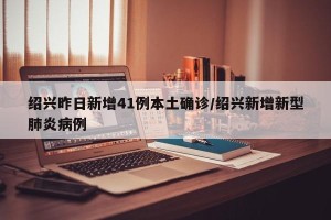 绍兴昨日新增41例本土确诊/绍兴新增新型肺炎病例