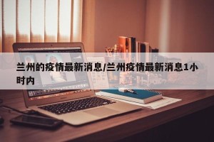 兰州的疫情最新消息/兰州疫情最新消息1小时内