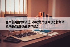 北京新增病例轨迹:涉及大兴机场(北京大兴机场最新疫情最新消息)