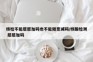 核检不能层层加码也不能随意减码/核酸检测 层层加码