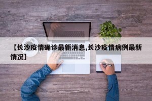 【长沙疫情确诊最新消息,长沙疫情病例最新情况】