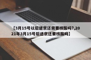 【3月15号以后进京还需要核酸吗?,2021年3月15号后进京还要核酸吗】