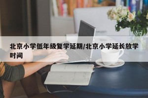北京小学低年级复学延期/北京小学延长放学时间