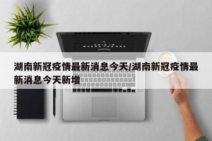 湖南新冠疫情最新消息今天/湖南新冠疫情最新消息今天新增