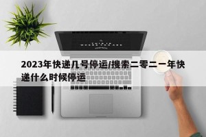2023年快递几号停运/搜索二零二一年快递什么时候停运