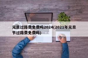 元旦过路费免费吗2024(2021年元旦节过路费免费吗)