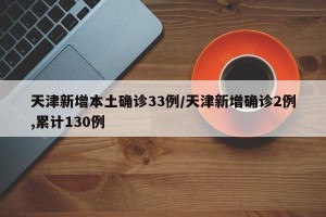 天津新增本土确诊33例/天津新增确诊2例,累计130例