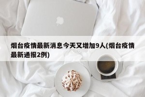 烟台疫情最新消息今天又增加9人(烟台疫情最新通报2例)