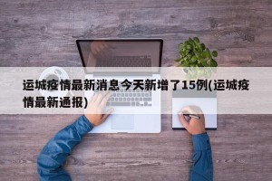 运城疫情最新消息今天新增了15例(运城疫情最新通报)